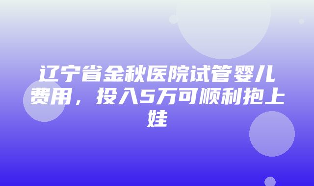 辽宁省金秋医院试管婴儿费用，投入5万可顺利抱上娃