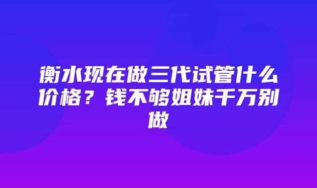 衡水现在做三代试管什么价格？钱不够姐妹千万别做