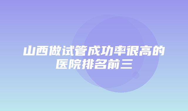 山西做试管成功率很高的医院排名前三