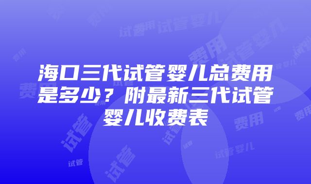 海口三代试管婴儿总费用是多少？附最新三代试管婴儿收费表