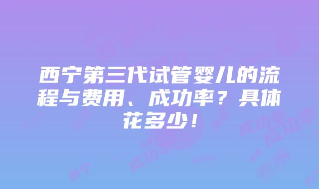 西宁第三代试管婴儿的流程与费用、成功率？具体花多少！