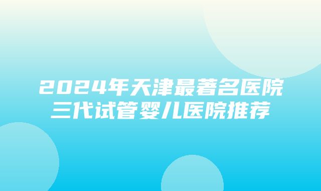 2024年天津最著名医院三代试管婴儿医院推荐