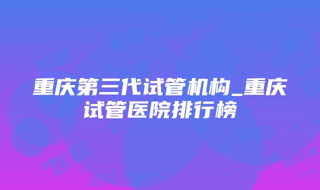 重庆第三代试管机构_重庆试管医院排行榜