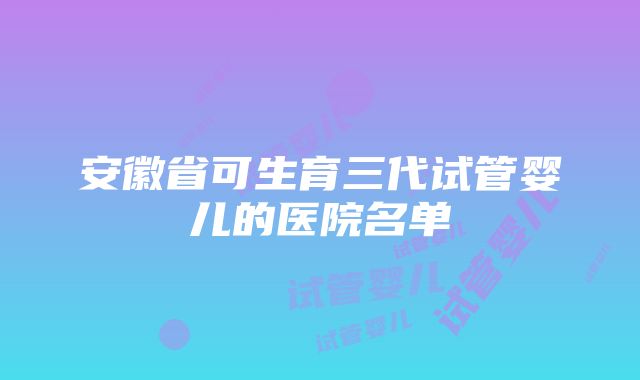 安徽省可生育三代试管婴儿的医院名单