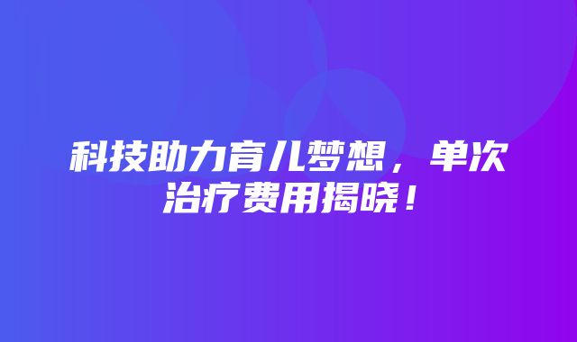 科技助力育儿梦想，单次治疗费用揭晓！