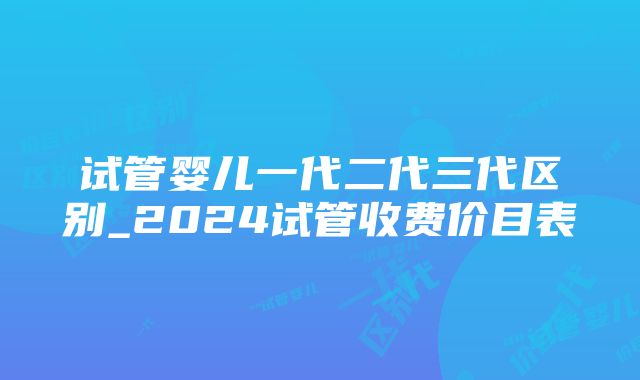 试管婴儿一代二代三代区别_2024试管收费价目表