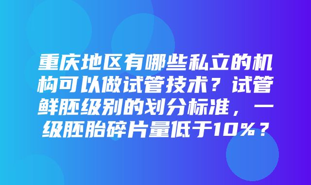 重庆地区有哪些私立的机构可以做试管技术？试管鲜胚级别的划分标准，一级胚胎碎片量低于10%？