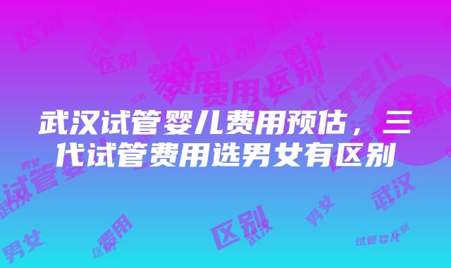 武汉试管婴儿费用预估，三代试管费用选男女有区别