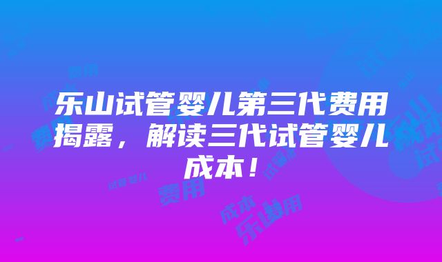 乐山试管婴儿第三代费用揭露，解读三代试管婴儿成本！