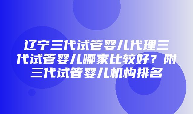 辽宁三代试管婴儿代理三代试管婴儿哪家比较好？附三代试管婴儿机构排名