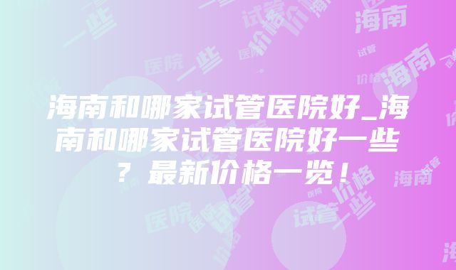 海南和哪家试管医院好_海南和哪家试管医院好一些？最新价格一览！