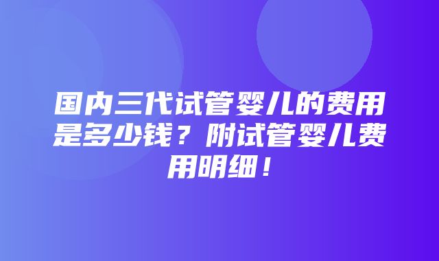 国内三代试管婴儿的费用是多少钱？附试管婴儿费用明细！