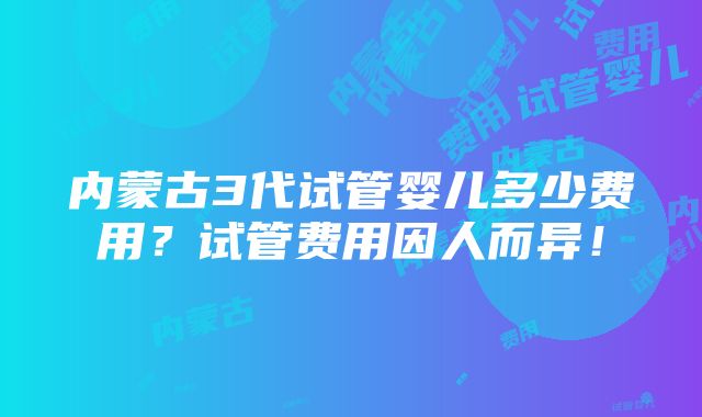 内蒙古3代试管婴儿多少费用？试管费用因人而异！