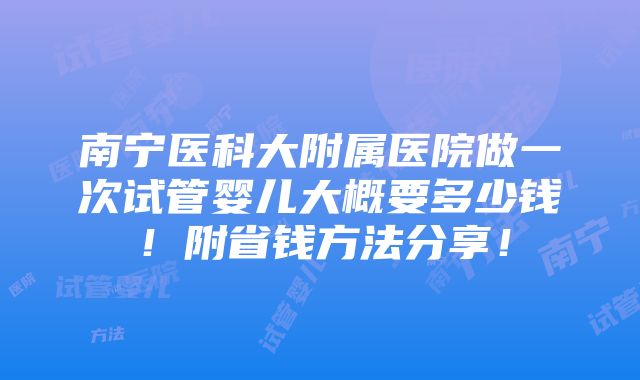 南宁医科大附属医院做一次试管婴儿大概要多少钱！附省钱方法分享！