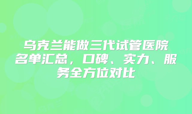 乌克兰能做三代试管医院名单汇总，口碑、实力、服务全方位对比