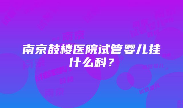 南京鼓楼医院试管婴儿挂什么科？