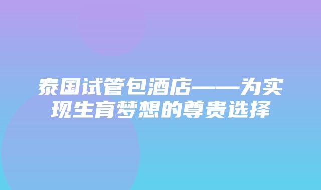 泰国试管包酒店——为实现生育梦想的尊贵选择