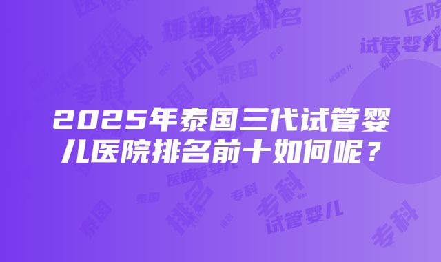 2025年泰国三代试管婴儿医院排名前十如何呢？