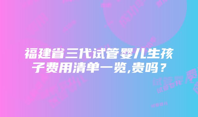 福建省三代试管婴儿生孩子费用清单一览,贵吗？