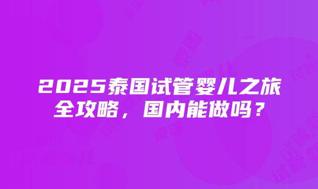 2025泰国试管婴儿之旅全攻略，国内能做吗？