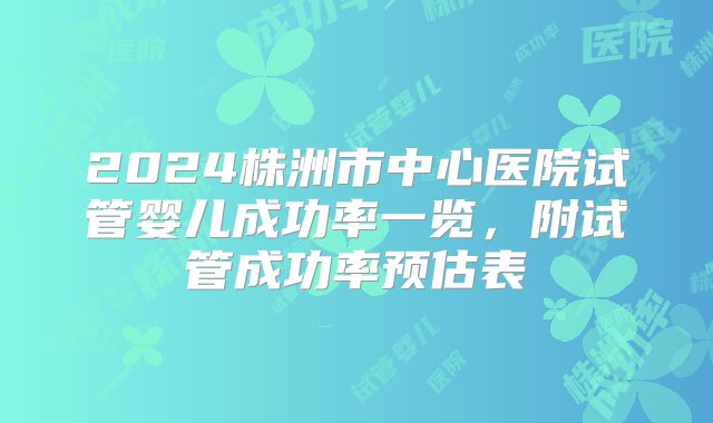 2024株洲市中心医院试管婴儿成功率一览，附试管成功率预估表