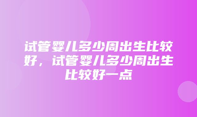 试管婴儿多少周出生比较好，试管婴儿多少周出生比较好一点