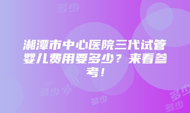 湘潭市中心医院三代试管婴儿费用要多少？来看参考！