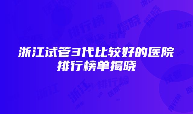 浙江试管3代比较好的医院排行榜单揭晓