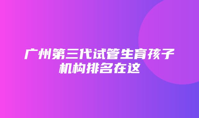 广州第三代试管生育孩子机构排名在这