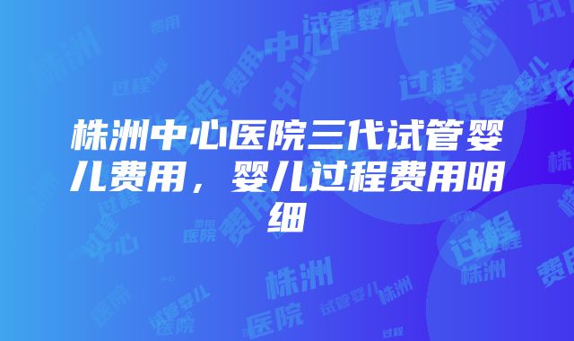 株洲中心医院三代试管婴儿费用，婴儿过程费用明细