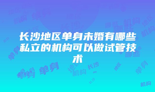 长沙地区单身未婚有哪些私立的机构可以做试管技术