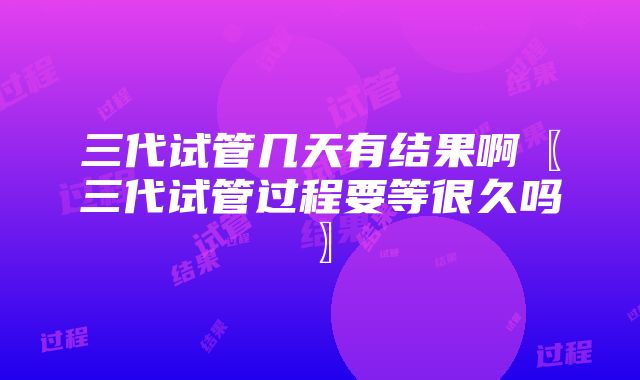 三代试管几天有结果啊〖三代试管过程要等很久吗〗