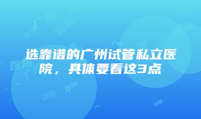 选靠谱的广州试管私立医院，具体要看这3点