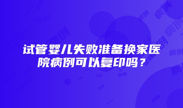 试管婴儿失败准备换家医院病例可以复印吗？