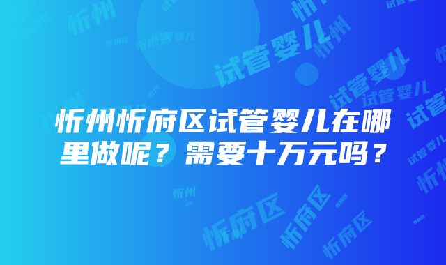 忻州忻府区试管婴儿在哪里做呢？需要十万元吗？