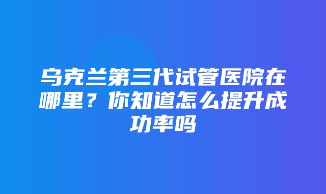 乌克兰第三代试管医院在哪里？你知道怎么提升成功率吗