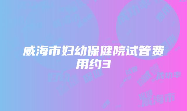 威海市妇幼保健院试管费用约3