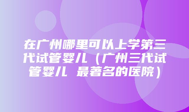 在广州哪里可以上学第三代试管婴儿（广州三代试管婴儿 最著名的医院）