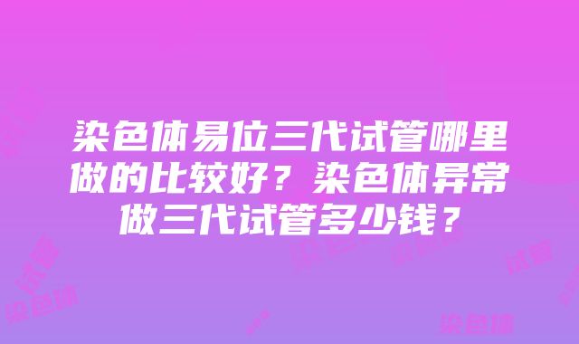 染色体易位三代试管哪里做的比较好？染色体异常做三代试管多少钱？