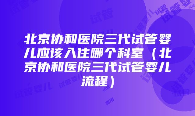 北京协和医院三代试管婴儿应该入住哪个科室（北京协和医院三代试管婴儿流程）