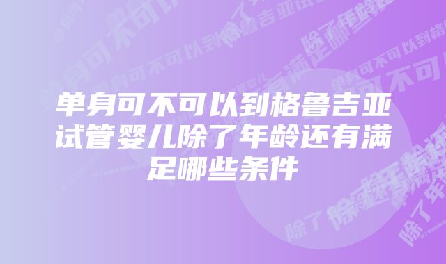 单身可不可以到格鲁吉亚试管婴儿除了年龄还有满足哪些条件