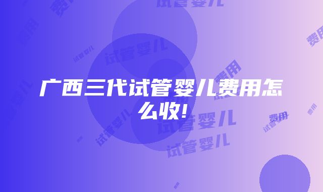 广西三代试管婴儿费用怎么收!