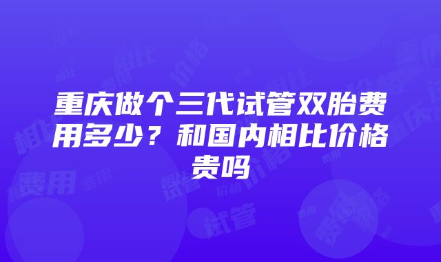 重庆做个三代试管双胎费用多少？和国内相比价格贵吗