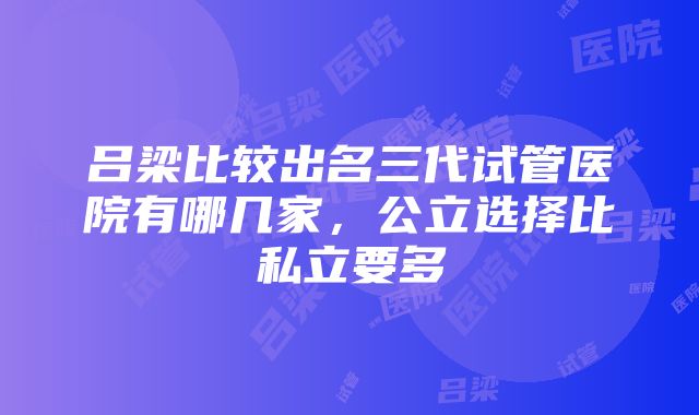 吕梁比较出名三代试管医院有哪几家，公立选择比私立要多