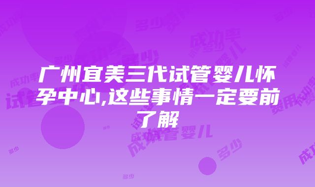 广州宜美三代试管婴儿怀孕中心,这些事情一定要前了解