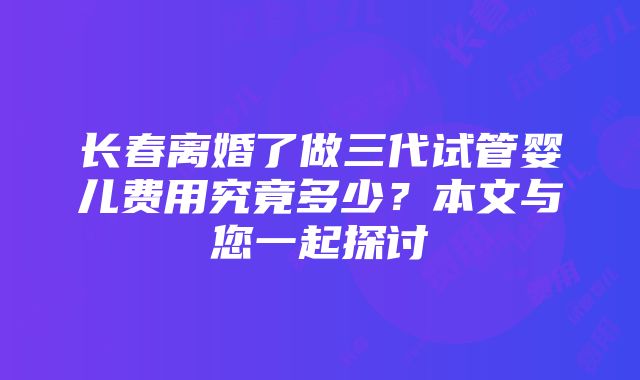 长春离婚了做三代试管婴儿费用究竟多少？本文与您一起探讨