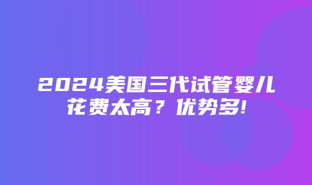 2024美国三代试管婴儿花费太高？优势多!