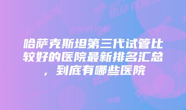 哈萨克斯坦第三代试管比较好的医院最新排名汇总，到底有哪些医院