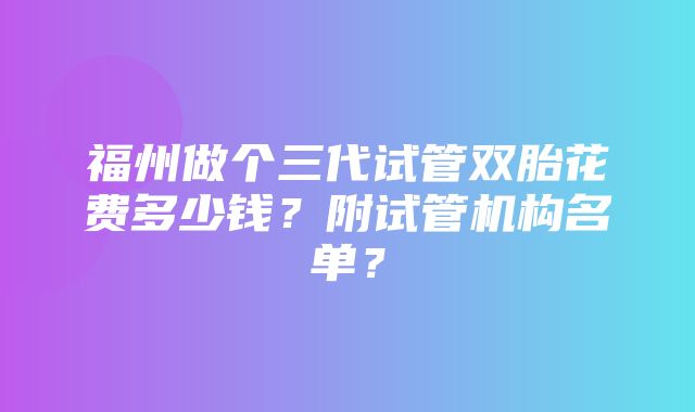 福州做个三代试管双胎花费多少钱？附试管机构名单？