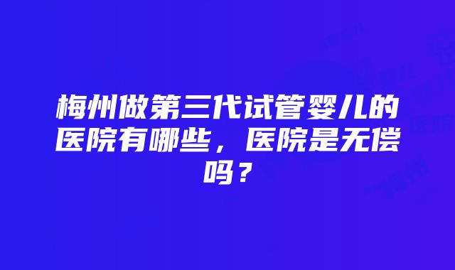 梅州做第三代试管婴儿的医院有哪些，医院是无偿吗？